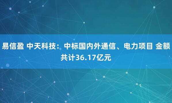 易信盈 中天科技：中标国内外通信、电力项目 金额共计36.17亿元