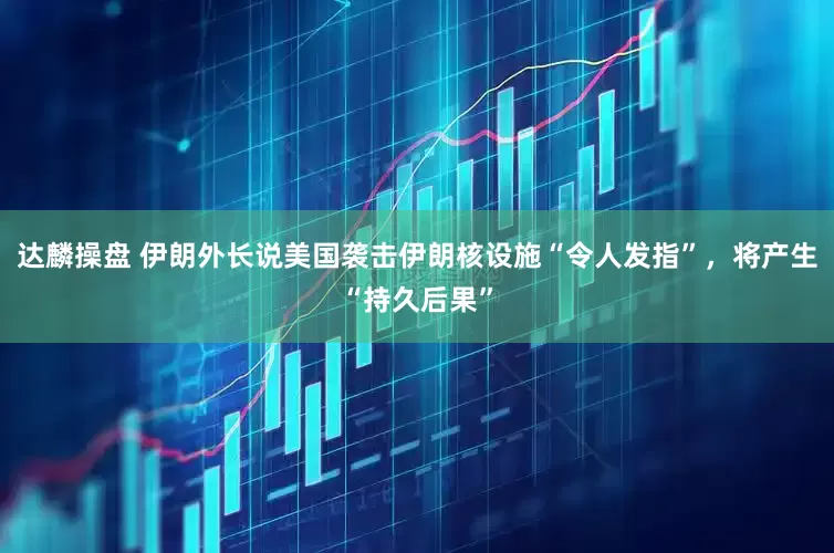 达麟操盘 伊朗外长说美国袭击伊朗核设施“令人发指”，将产生“持久后果”
