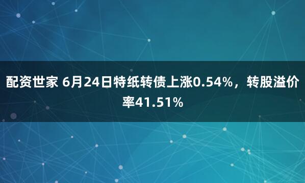 配资世家 6月24日特纸转债上涨0.54%，转股溢价率41.51%