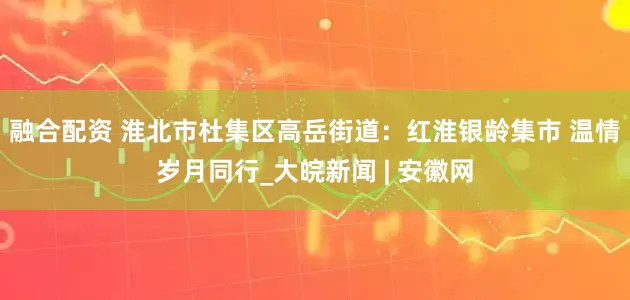 融合配资 淮北市杜集区高岳街道：红淮银龄集市 温情岁月同行_大皖新闻 | 安徽网