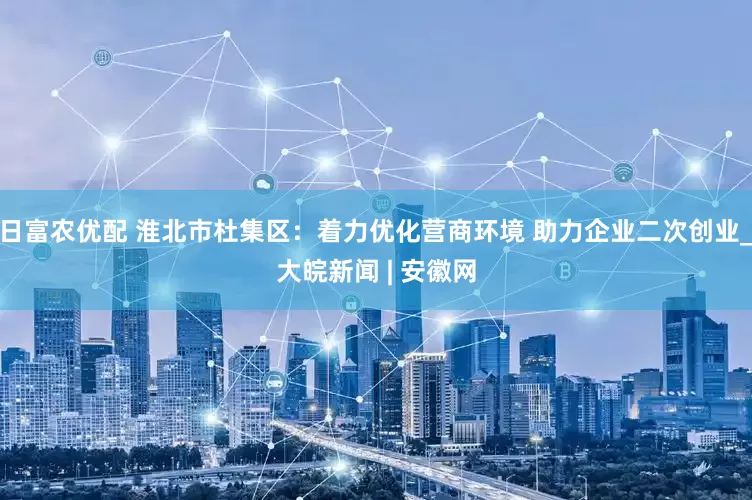 日富农优配 淮北市杜集区：着力优化营商环境 助力企业二次创业_大皖新闻 | 安徽网