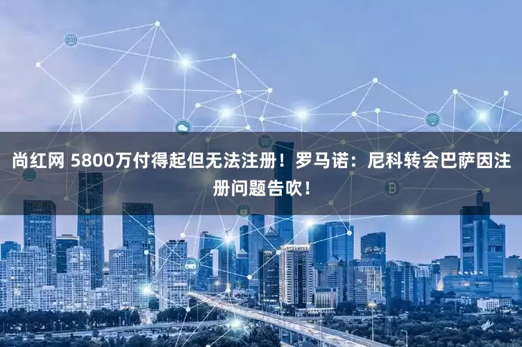 尚红网 5800万付得起但无法注册！罗马诺：尼科转会巴萨因注册问题告吹！