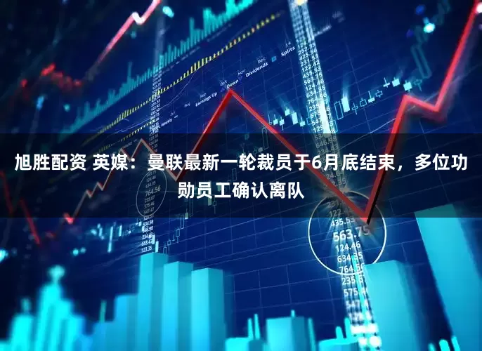 旭胜配资 英媒：曼联最新一轮裁员于6月底结束，多位功勋员工确认离队