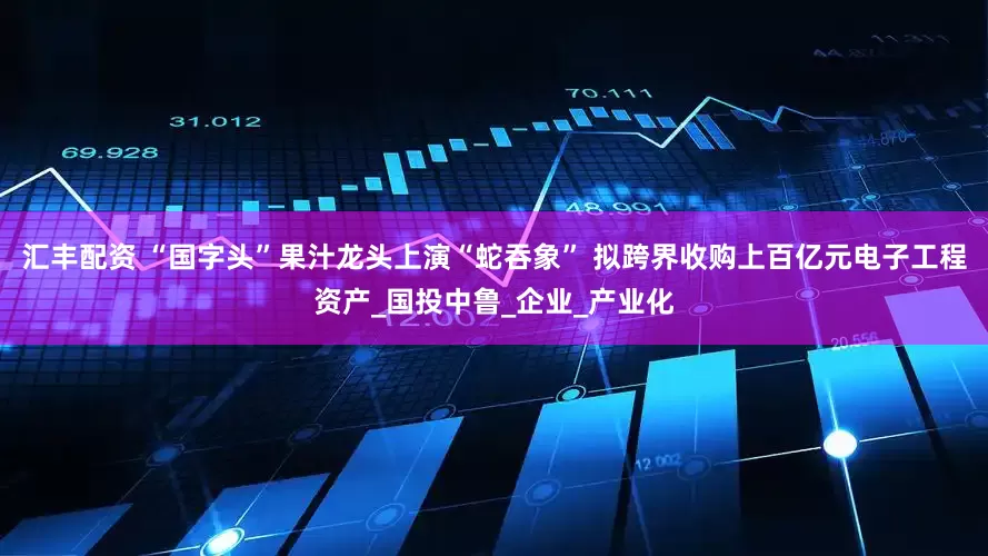 汇丰配资 “国字头”果汁龙头上演“蛇吞象” 拟跨界收购上百亿元电子工程资产_国投中鲁_企业_产业化