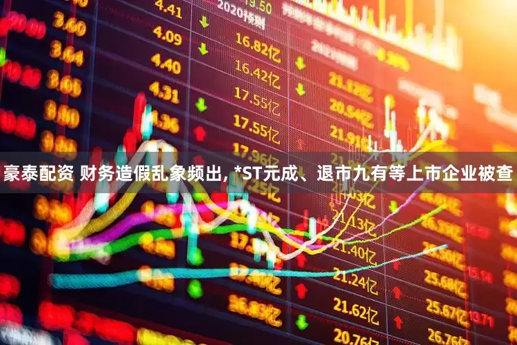 豪泰配资 财务造假乱象频出, *ST元成、退市九有等上市企业被查