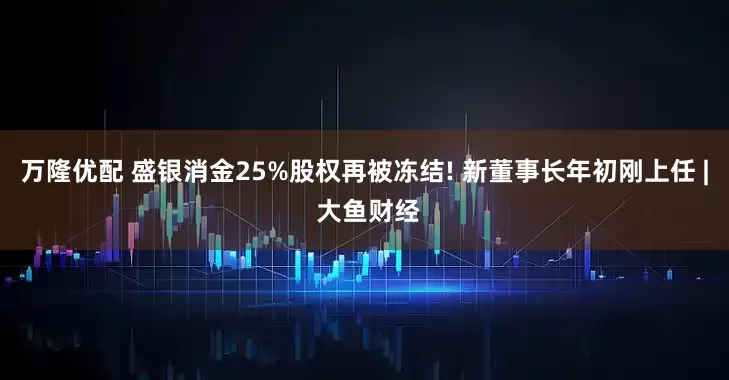 万隆优配 盛银消金25%股权再被冻结! 新董事长年初刚上任 | 大鱼财经