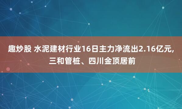 趣炒股 水泥建材行业16日主力净流出2.16亿元, 三和管桩、四川金顶居前