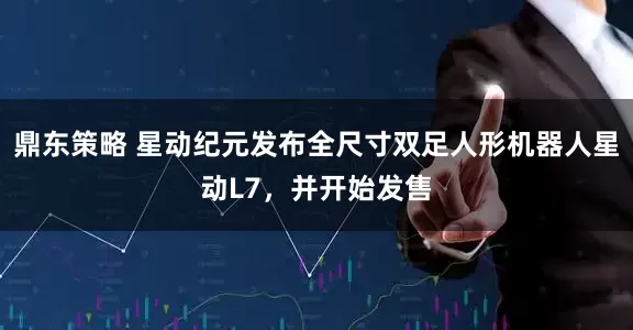 鼎东策略 星动纪元发布全尺寸双足人形机器人星动L7，并开始发售