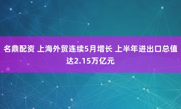 名鼎配资 上海外贸连续5月增长 上半年进出口总值达2.15万亿元