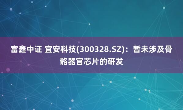 富鑫中证 宜安科技(300328.SZ)：暂未涉及骨骼器官芯片的研发