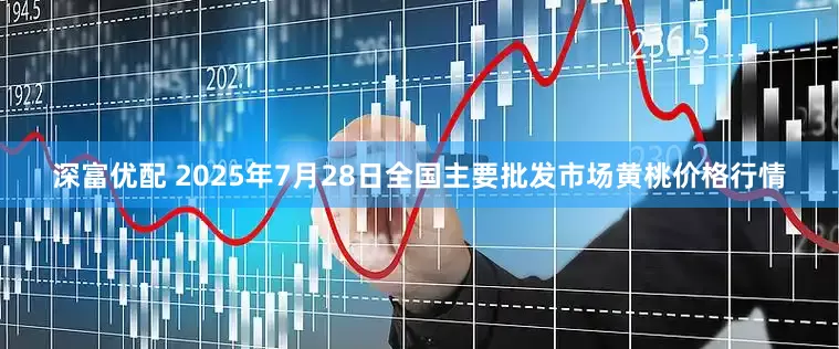 深富优配 2025年7月28日全国主要批发市场黄桃价格行情
