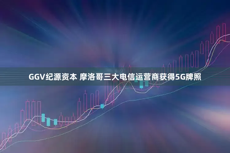 GGV纪源资本 摩洛哥三大电信运营商获得5G牌照