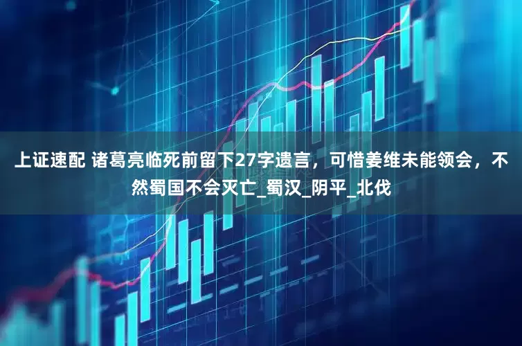 上证速配 诸葛亮临死前留下27字遗言，可惜姜维未能领会，不然蜀国不会灭亡_蜀汉_阴平_北伐