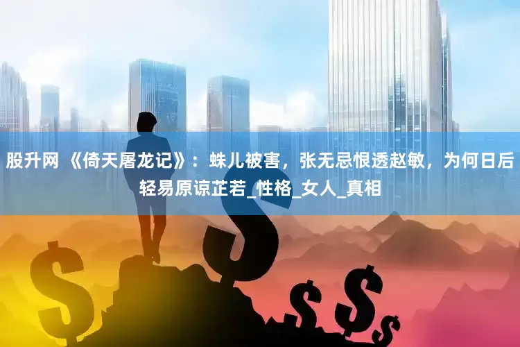 股升网 《倚天屠龙记》：蛛儿被害，张无忌恨透赵敏，为何日后轻易原谅芷若_性格_女人_真相