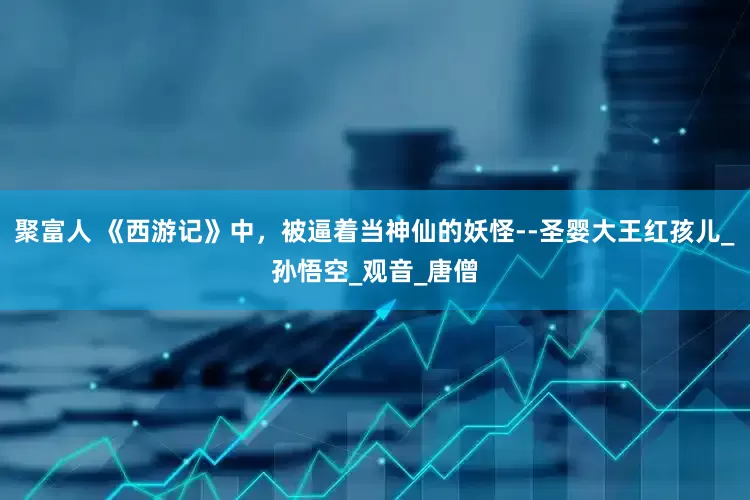 聚富人 《西游记》中，被逼着当神仙的妖怪--圣婴大王红孩儿_孙悟空_观音_唐僧
