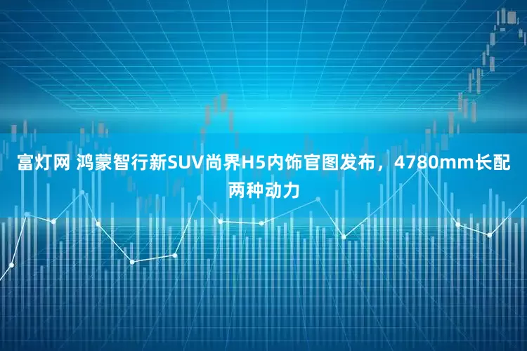 富灯网 鸿蒙智行新SUV尚界H5内饰官图发布，4780mm长配两种动力