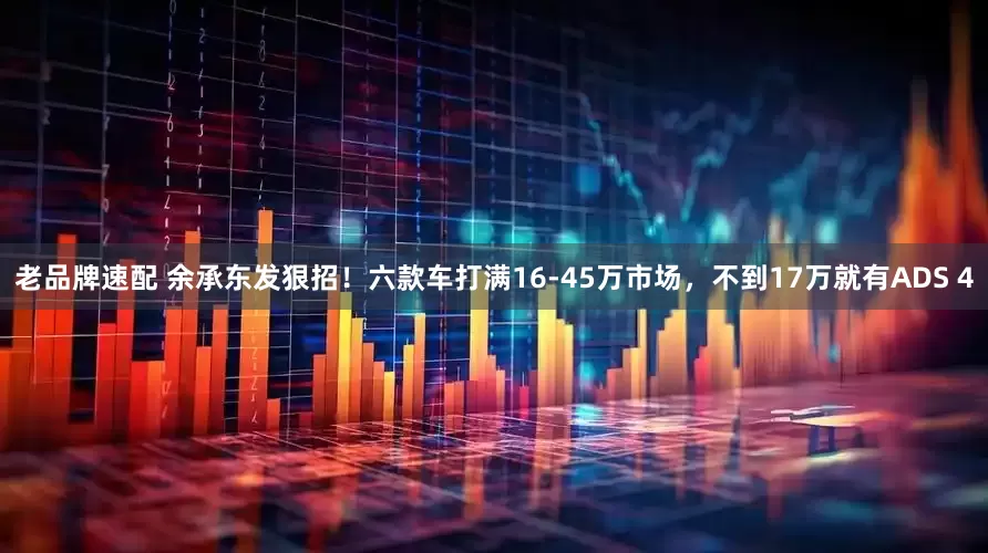 老品牌速配 余承东发狠招！六款车打满16-45万市场，不到17万就有ADS 4