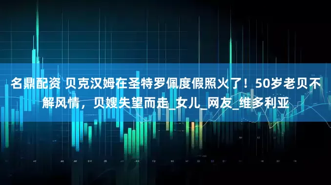 名鼎配资 贝克汉姆在圣特罗佩度假照火了！50岁老贝不解风情，贝嫂失望而走_女儿_网友_维多利亚