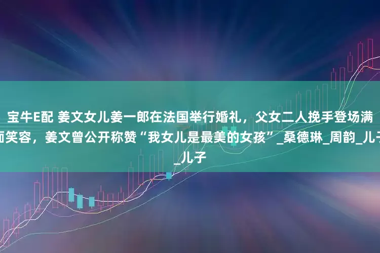 宝牛E配 姜文女儿姜一郎在法国举行婚礼，父女二人挽手登场满面笑容，姜文曾公开称赞“我女儿是最美的女孩”_桑德琳_周韵_儿子