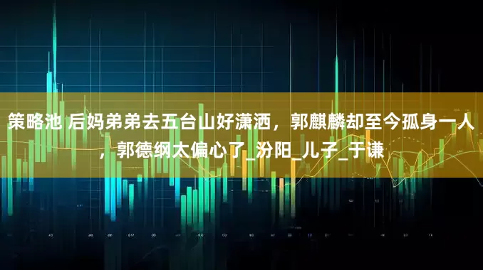 策略池 后妈弟弟去五台山好潇洒，郭麒麟却至今孤身一人，郭德纲太偏心了_汾阳_儿子_于谦