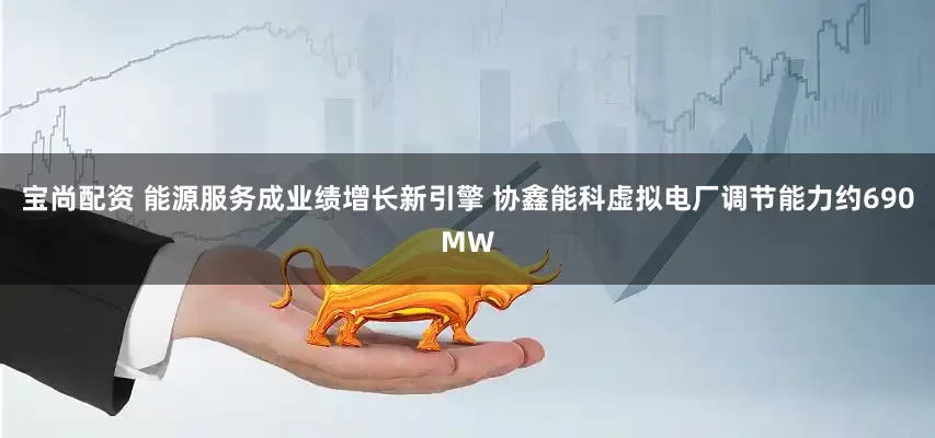 宝尚配资 能源服务成业绩增长新引擎 协鑫能科虚拟电厂调节能力约690MW