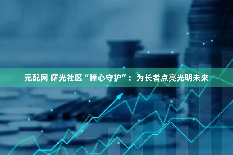 元配网 曙光社区“瞳心守护”：为长者点亮光明未来