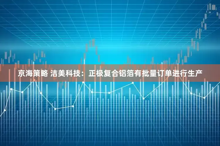 京海策略 洁美科技：正极复合铝箔有批量订单进行生产