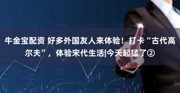 牛金宝配资 好多外国友人来体验！打卡“古代高尔夫”，体验宋代生活|今天起猛了②