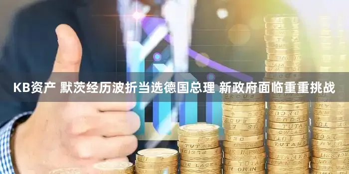 KB资产 默茨经历波折当选德国总理 新政府面临重重挑战