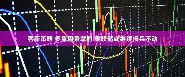 客新策略 多重因素掣肘 美联储或继续按兵不动