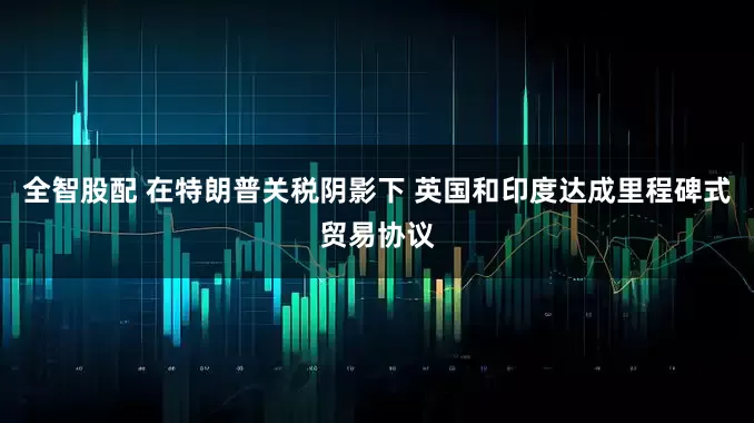 全智股配 在特朗普关税阴影下 英国和印度达成里程碑式贸易协议
