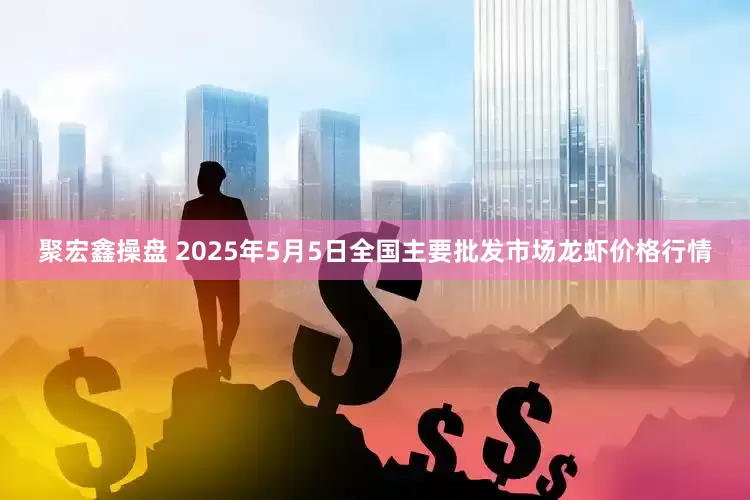聚宏鑫操盘 2025年5月5日全国主要批发市场龙虾价格行情