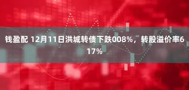 钱盈配 12月11日洪城转债下跌008%，转股溢价率617%