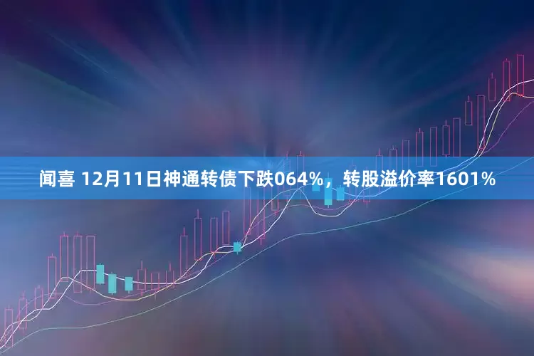 闻喜 12月11日神通转债下跌064%，转股溢价率1601%