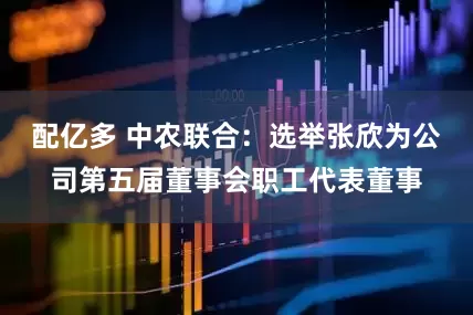 配亿多 中农联合：选举张欣为公司第五届董事会职工代表董事