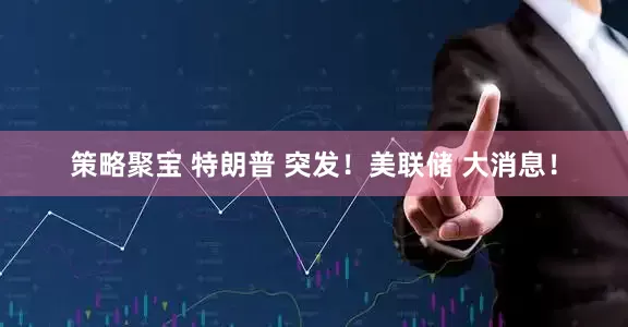 策略聚宝 特朗普 突发!美联储 大消息!
